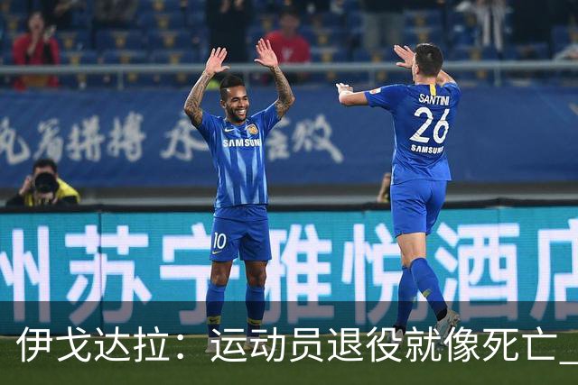 伊戈达拉：运动员退役就像死亡 迷茫挣扎时会看自己集锦重塑信念